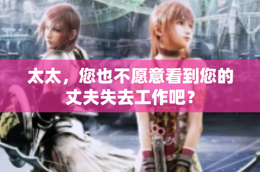 太太，您也不愿意看到您的丈夫失去工作吧？
