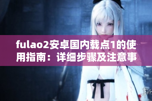 fulao2安卓國內(nèi)載點1的使用指南：詳細(xì)步驟及注意事項
