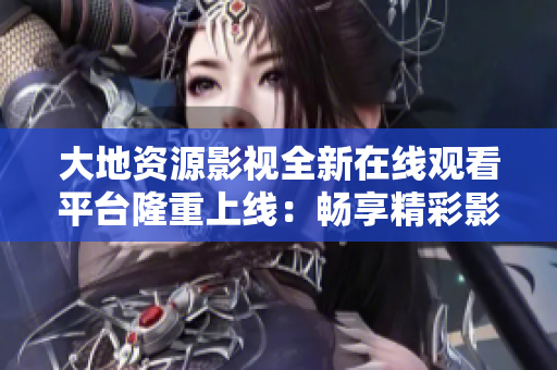 大地資源影視全新在線觀看平臺隆重上線：暢享精彩影視內(nèi)容，盡在指尖掌握