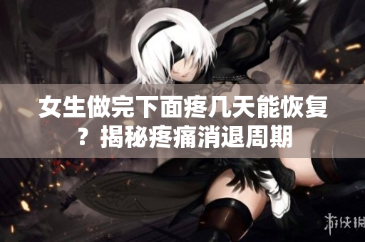 女生做完下面疼幾天能恢復(fù)？揭秘疼痛消退周期