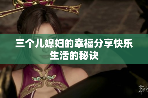 三個(gè)兒媳婦的幸福分享快樂生活的秘訣
