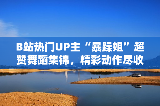 B站熱門UP主“暴躁姐”超贊舞蹈集錦，精彩動作盡收眼底