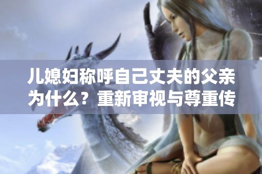 兒媳婦稱呼自己丈夫的父親為什么？重新審視與尊重傳統(tǒng)家庭稱呼的辯證關(guān)系