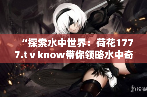 “探索水中世界：荷花1777.tⅴknow帶你領(lǐng)略水中奇觀！”