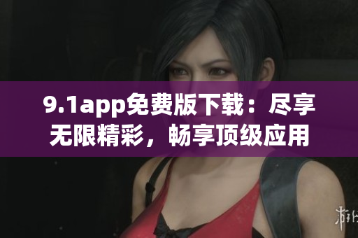 9.1app免費版下載：盡享無限精彩，暢享頂級應用