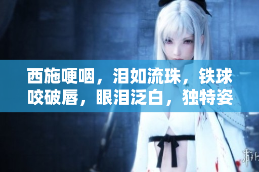 西施哽咽，淚如流珠，鐵球咬破唇，眼淚泛白，獨特姿態(tài)引關注