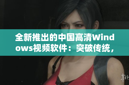 全新推出的中國高清Windows視頻軟件：突破傳統(tǒng)，完美體驗