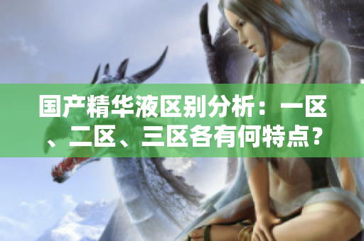 國產精華液區(qū)別分析：一區(qū)、二區(qū)、三區(qū)各有何特點？
