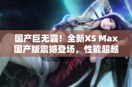 國產(chǎn)巨無霸！全新XS Max國產(chǎn)版震撼登場，性能超越期待，盡享巔峰體驗(yàn)