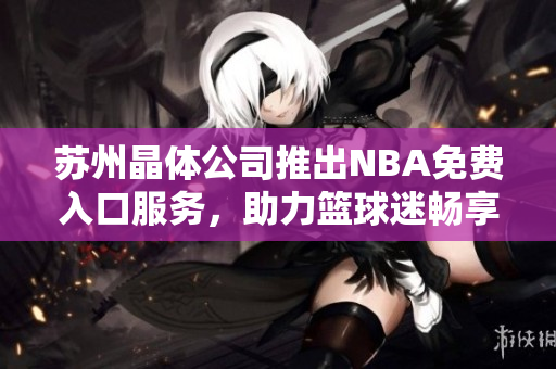 蘇州晶體公司推出NBA免費(fèi)入口服務(wù)，助力籃球迷暢享精彩賽事