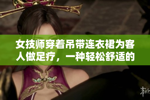女技師穿著吊帶連衣裙為客人做足療，一種輕松舒適的工作服。