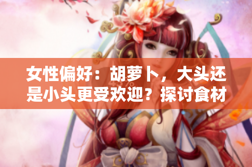 女性偏好：胡蘿卜，大頭還是小頭更受歡迎？探討食材選擇對口感和營養(yǎng)的影響