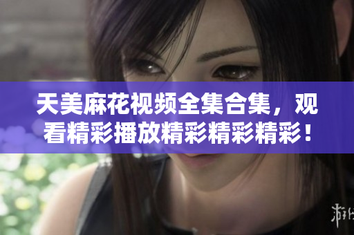 天美麻花視頻全集合集，觀看精彩播放精彩精彩精彩！