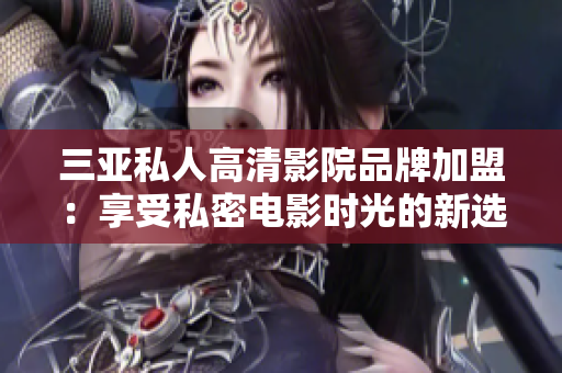 三亞私人高清影院品牌加盟：享受私密電影時(shí)光的新選擇