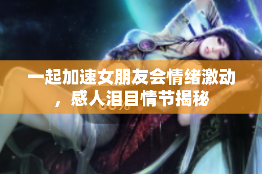 一起加速女朋友會(huì)情緒激動(dòng)，感人淚目情節(jié)揭秘