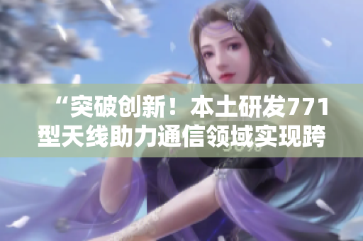 “突破創(chuàng)新！本土研發(fā)771型天線助力通信領(lǐng)域?qū)崿F(xiàn)跨越發(fā)展”