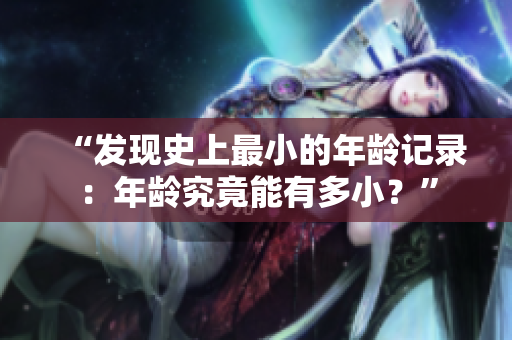 “發(fā)現(xiàn)史上最小的年齡記錄:年齡究竟能有多???” “發(fā)現(xiàn)史上最小的年齡記錄:年齡究竟能有多???”