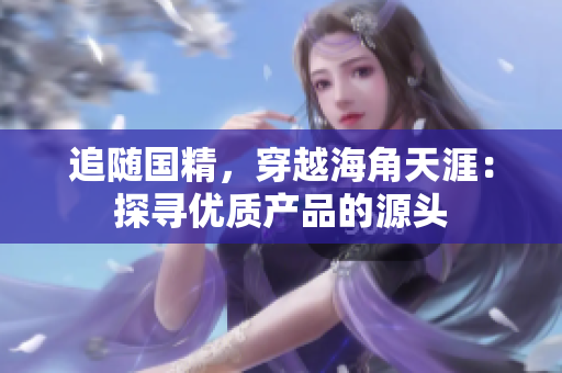追隨國精，穿越海角天涯：探尋優(yōu)質(zhì)產(chǎn)品的源頭