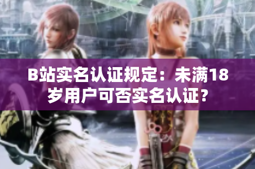 B站實(shí)名認(rèn)證規(guī)定：未滿18歲用戶可否實(shí)名認(rèn)證？