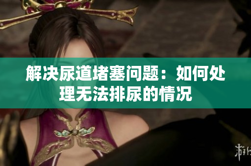 解決尿道堵塞問題：如何處理無法排尿的情況