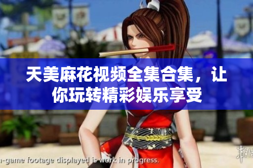 天美麻花視頻全集合集，讓你玩轉(zhuǎn)精彩娛樂享受