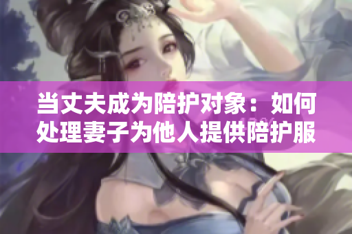 當丈夫成為陪護對象：如何處理妻子為他人提供陪護服務的情況