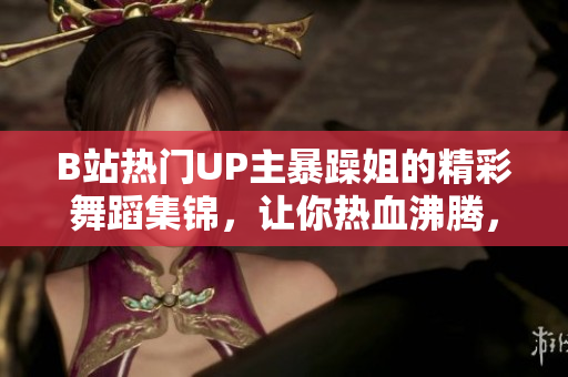 B站熱門UP主暴躁姐的精彩舞蹈集錦，讓你熱血沸騰，心跳加速！