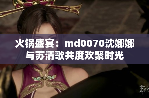 火鍋盛宴：md0070沈娜娜與蘇清歌共度歡聚時光