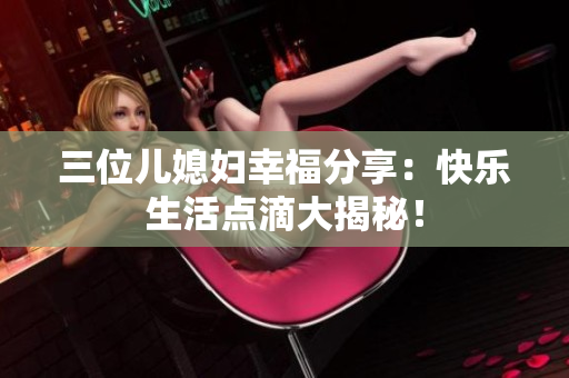 三位兒媳婦幸福分享：快樂生活點(diǎn)滴大揭秘！