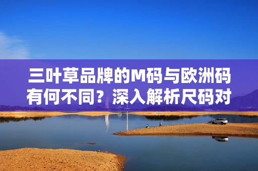 三葉草品牌的M碼與歐洲碼有何不同？深入解析尺碼對(duì)比及選擇技巧