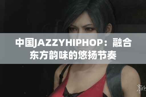 中國JAZZYHIPHOP：融合東方韻味的悠揚節(jié)奏
