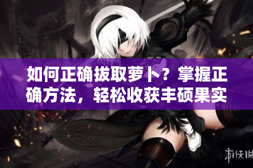 如何正確拔取蘿卜？掌握正確方法，輕松收獲豐碩果實