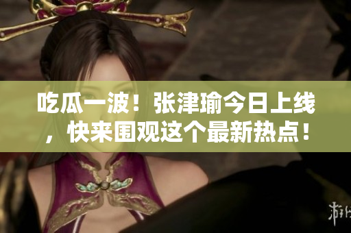 吃瓜一波！張津瑜今日上線，快來圍觀這個(gè)最新熱點(diǎn)！