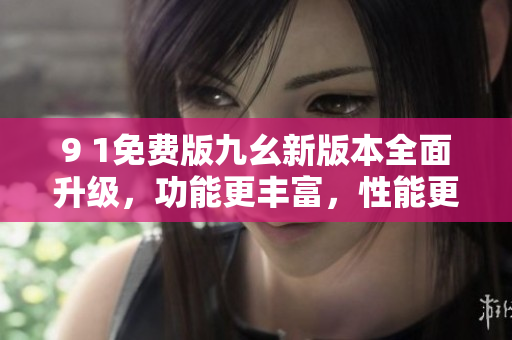 9 1免費(fèi)版九幺新版本全面升級(jí)，功能更豐富，性能更穩(wěn)定