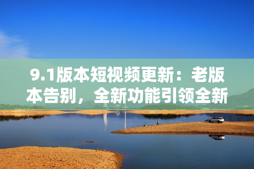 9.1版本短視頻更新：老版本告別，全新功能引領(lǐng)全新體驗