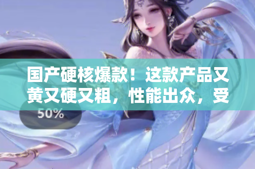 國產(chǎn)硬核爆款！這款產(chǎn)品又黃又硬又粗，性能出眾，受到市場熱捧