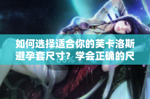 如何選擇適合你的芙卡洛斯避孕套尺寸？學(xué)會正確的尺寸選擇，提高避孕效果。