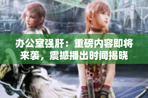 辦公室強(qiáng)肝：重磅內(nèi)容即將來(lái)襲，震撼播出時(shí)間揭曉