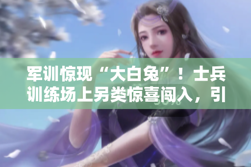 軍訓驚現(xiàn)“大白兔”！士兵訓練場上另類驚喜闖入，引發(fā)笑聲和疑問