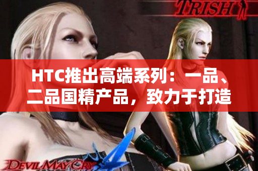 HTC推出高端系列：一品、二品國(guó)精產(chǎn)品，致力于打造頂級(jí)科技體驗(yàn)