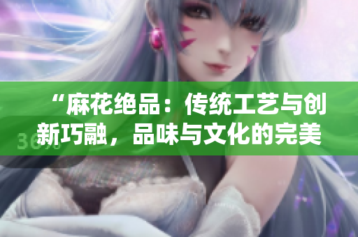 “麻花絕品：傳統(tǒng)工藝與創(chuàng)新巧融，品味與文化的完美交融”