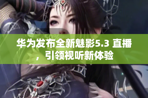 華為發(fā)布全新魅影5.3 直播，引領(lǐng)視聽(tīng)新體驗(yàn)