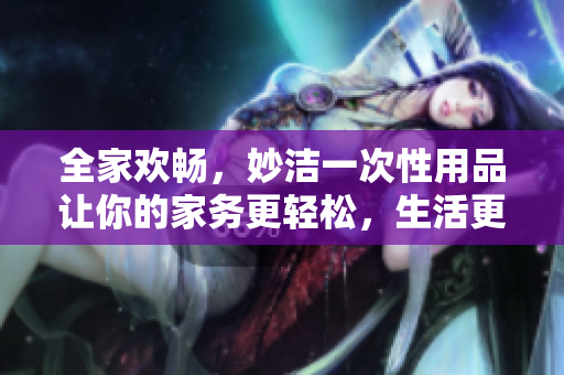 全家歡暢，妙潔一次性用品讓你的家務(wù)更輕松，生活更愜意
