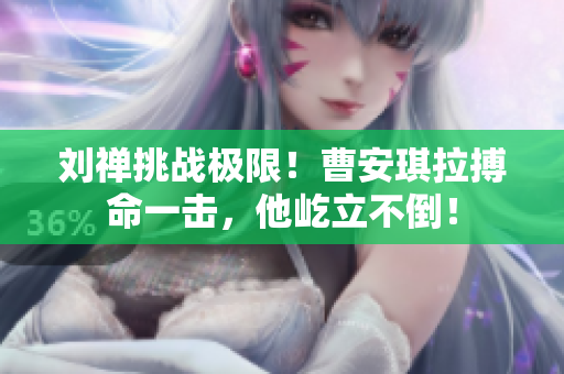 劉禪挑戰(zhàn)極限！曹安琪拉搏命一擊，他屹立不倒！