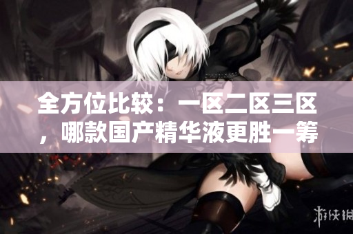 全方位比較：一區(qū)二區(qū)三區(qū)，哪款國(guó)產(chǎn)精華液更勝一籌？
