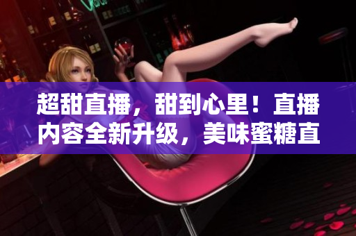 超甜直播，甜到心里！直播內(nèi)容全新升級(jí)，美味蜜糖直播等你來(lái)品嘗！