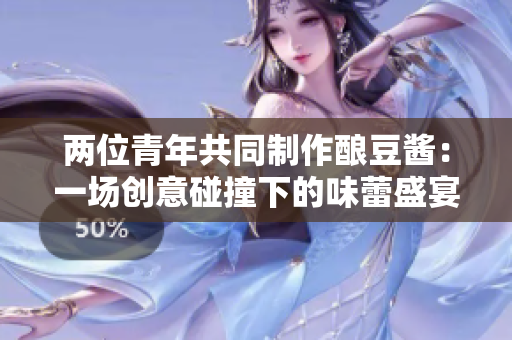 兩位青年共同制作釀豆醬：一場(chǎng)創(chuàng)意碰撞下的味蕾盛宴