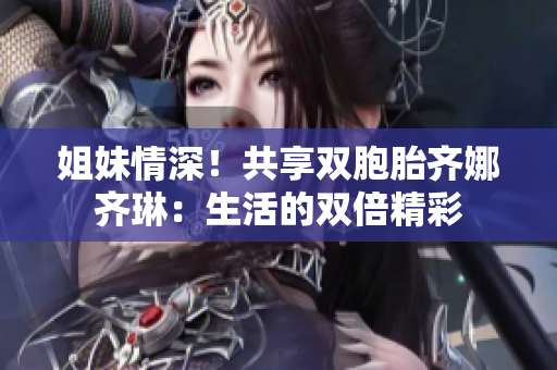 姐妹情深！共享雙胞胎齊娜齊琳：生活的雙倍精彩