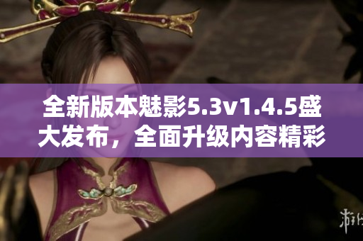 全新版本魅影5.3v1.4.5盛大發(fā)布，全面升級(jí)內(nèi)容精彩紛呈
