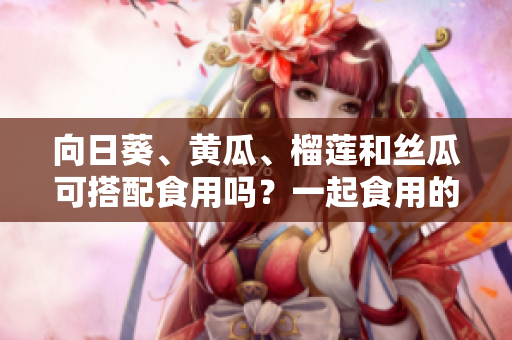 向日葵、黃瓜、榴蓮和絲瓜可搭配食用嗎？一起食用的效果有哪些？